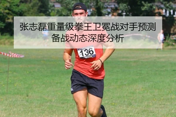 张志磊重量级拳王卫冕战对手预测 备战动态深度分析